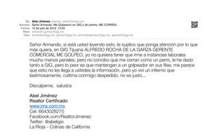 De: Abel Jimenez jimenez_abel@ymail.com
Asunto: Señor Armando, Me Golpearon en GIG y de premio, ME CORREN
Fecha: 15 de julio de 2016, 13:03
Para: armando.gomez@gig.mx
Cco: armando@gig.mx, gomez@gig.mx, armandogomez@gig.mx, agomez@gig.mx
Señor Armando, si está usted leyendo esto, le suplico que ponga atención por lo que
más quiera, en GIG Tijuana ALFREDO ROCHA DE LA GARZA GERENTE
COMERCIAL ME GOLPEO, yo no quisiera tener que irme a instancias laborales
mucho menos penales, pero no concibo que me corran como un perro, le he dado
tanto a GIG, pero lo peor es que mantengan a un golpeador en sus ﬁlas, me parece
que esto no les llega a ustedes la información, pero yo viví un inﬁerno que
lastimosamente, cultima conmigo despedido, no es justo...
Discúlpeme, saludos
Abel Jiménez
Realtor Certificado
www.jms.com.mx
Cel: 6643028275
Facebook.com/RealtorJimenez
Twitter: @abeligio
La Rioja - Colinas de California
EMPLEADO AGREDIDO POR
GERENTE DE GIG TIJUANA
ALFREDO ROCHA, PIDE
AYUDA A DUEÑO DE LA RIOJA
TIJUANA - COTO BAHÍA QUIEN
RESPONDE CON DESPIDO
INJUSTIFICADO Y AMENAZAS
GIG DESARROLLOS INMOBILIARIOS PATROCINA LA VIOLENCIA EN TIJUANA
na,la rioja,
ja residencial tijuana,la
l tijuana,larioja,la rioja
arrollos inmobiliarios
llos,la rioja tijuana,larioja
.la rioja residencial,casas
s en venta coto bahia
na,coto bahia residencial
oto bahia tijuana gig,coto
na renta,
fraccionamiento la rioja
cionamiento la rioja planta
guascalientes,coto bahia
nto aguascalientes
lifornia,precio rioja
coto tijuana,la rioja
rioja tlajomulco,la rioja
la rioja,precio rioja
cial aguascalientes
en jalisco,lista de nuevos
arios jalisco,la rioja
los inmobiliarios en
oja guadalajara,
ial,casas coto bahia
o bahia tijuana,coto bahia
uana,
dencial tijuana,
a tijuana,
ijuana gig,
uana renta,
oto bahia tijuana,
ahia tijuana,
uana venta,
ra en tijuana,
naterra en tijuana,
terra en tijuana,
ana codigo postal,
erra tijuana ubicacion,
to bonaterra en tijuana,
a residencial,
residencial mexicali,
rioja residencial,
a residencial mexicali,
encial la rioja tijuana,
ncial la rioja,
idencial mexicali,
uan residencial,
residenciales,
sidencial,
l aguascalientes,
ores gomez,
rcio g,
gig tijuana,
gig tijuana,
ra tijuana,
tijuana,
tora tijuana,
mobiliarios tijuana,
ijuana,
aria tijuana,
uana,
telefono,
 