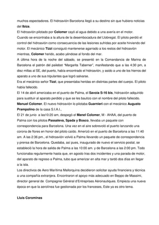 muchos espectadores. El hidroavión Barcelona llegó a su destino sin que hubiera noticias
del Ibiza.
El hidroavión pilotado por Colomer cayó al agua debido a una avería en el motor.
Cuando se encontraba a la altura de la desembocadura del Llobregat. El piloto perdió el
control del hidroavión como consecuencia de las lesiones sufridas por aceite hirviendo del
motor. El mecánico Tizzi consiguió mantenerse agarrado a los restos del hidroavión
mientras, Colomer herido, acabo yéndose al fondo del mar.
A última hora de la noche del sábado, se presentó en la Comandancia de Marina de
Barcelona el patrón del pailebot “Margarita Taberner”, manifestando que a las 4:30 pm, a
diez millas al SE, del puerto, había encontrado el hidroavión, y asido a uno de los hierros del
aparato a uno de sus tripulantes que logró salvarse.
Era el mecánico señor Tizzi, que presentaba heridas en distintas partes del cuerpo. El piloto
había fallecido.
El 14 de abril amerizaba en el puerto de Palma, el Savoia S-16 bis, hidroavión adquirido
para sustituir al aparato perdido y que se les bautizo con el nombre del piloto fallecido.
Manuel Colomer. El nuevo hidroavión lo pilotaba Guarnieri con el mecánico Augusto
Prampolino de la casa S.I.A.I.,
El 21 de junio a las10:20 am, despegó el Manel Colomer, M - AHAA, del puerto de
Palma con los pilotos Passaleva, Spada y Bosco, llevaba un paquete con
correspondencia para Barcelona. Una vez en el aire sobrevoló el puerto lanzando una
corona de flores en honor del piloto caído. Amerizó en el puerto de Barcelona a las 11:40
am. A las 2:36 pm., el hidroavión volvió a Palma llevando un paquete de correspondencia
y prensa de Barcelona. Quedaba, así pues, inaugurado de nuevo el servicio postal, se
estableció la hora de salida de Palma a las 10:00 am. y de Barcelona a las 2:00 pm. Todo
funcionaba regularmente hasta que, en agosto tras dos incidentes y una parada de motor,
del aparato de regreso a Palma, tubo que amerizar en alta mar y tardó dos días en llegar
a la isla.
Los directivos de Aero Marítima Mallorquina decidieron solicitar ayuda financiera y técnica
a una compañía extranjera. Encontraron el apoyo más adecuado en Beppo de Massimi,
director general de Compagnie Général d’Entreprises Aéronautiques. Empieza una nueva
época en que la aerolínea fue gestionada por los franceses, Este ya es otro tema.
Lluís Corominas
 