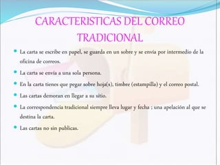 CARACTERISTICAS DEL CORREO
TRADICIONAL
 La carta se escribe en papel, se guarda en un sobre y se envía por intermedio de la
oficina de correos.
 La carta se envía a una sola persona.
 En la carta tienes que pegar sobre hoja(s), timbre (estampilla) y el correo postal.
 Las cartas demoran en llegar a su sitio.
 La correspondencia tradicional siempre lleva lugar y fecha ; una apelación al que se
destina la carta.
 Las cartas no sin publicas.
 