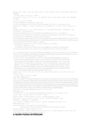 Received: from [212.82.108.132] by tm6.bullet.mail.ird.yahoo.com with
NNFMP;
 16 Mar 2013 13:52:13 -0000
Received: from [127.0.0.1] by omp1037.mail.ird.yahoo.com with NNFMP;
16 Mar
 2013 13:52:13 -0000
X-Yahoo-Newman-Property: ymail-3
X-Yahoo-Newman-Id: 814840.82486.bm@omp1037.mail.ird.yahoo.com
Received: (qmail 13156 invoked by uid 60001); 16 Mar 2013 13:52:13 -
0000
DKIM-Signature: v=1; a=rsa-sha256; c=relaxed/relaxed; d=ymail.com;
s=s1024; t=1363441933;
bh=2yseS5YhTAZG2VtsrYm+7P1Dmpsr/D/QYgDgfC/wttU=; h=X-YMail-
OSG:Received:X-Rocket-MIMEInfo:X-Mailer:Message-ID:Date:From:Reply-
To:Subject:To:MIME-Version:Content-Type;
b=elXImlQTgo/TBYnk/Nbul941F5VsllTpqbZwiEnxZPGkSPYgNbJhqUZO/yC/QGvf2ktZ
DobDnc9Q64uOgfQkDubbHovgRxz6Tn75xHDpJXIizBS7A2jLI017gC8KCtGBKjRMoCpuId
9XUrqg4cGuh90tPrbZFCsoQQlzIjiaNHw=
DomainKey-Signature: a=rsa-sha1; q=dns; c=nofws;
  s=s1024; d=ymail.com;
  h=X-YMail-OSG:Received:X-Rocket-MIMEInfo:X-Mailer:Message-
ID:Date:From:Reply-To:Subject:To:MIME-Version:Content-Type;

b=t+y9HcEBHoJ4GeX/fA+uQtvzZDBP81xaECUDg/llS+PY81rnjLF9m2+UjY8736mJ2p/t
IUpjPxs1kjcGHxKmpLfDk9M4pOH/wqRfkwlFNhBObnEbpzlMQ5+AZSJlmE92KkY5sjFO/s
rt1O4uq+pLJmw0677ZWj2tyRP0F8qidb8=;
X-YMail-OSG: B8leyB4VM1nruiyqLoc_uKkcxp3NWJMjAxpWuYhJnkjM2.Q
 GzpCzDmdlZ0zTFNh3oADBv.XgsII1l9xt6fuMzraoU3PR2zcR9v6k6SFZhYq
 chZvogz9Palfx9hxtyMq_UvPBIa0BCipyJRSA0SFHeqy6Xl2jjoJC7FY5Axy
 IHF5w3kGTZ.6iEw0KYkC5hp.WEOxQI.KJa7FVGYx0FON5Qe.vFp3oQ02lnwy
 dbqxbv.9f5Cj_CcB1yhKQNyERd9ITOeX_Hba_skDSA961KACPSTZsb7UOZ47
 gE2ie1ewi.WG8tWPTyEeMgs.j5EYFyJzd9YVOhq1XXbvOQDly1M44tr_AnNt
 PTHEDXiw9ynX_XSQj5a86yxDA0G3l2OCOYwMxMgSK5b.Ca1I43zXmNJnFHUS
 JEfwo3KQ7WJGgncKcBFzApF4EpHNKWmiHLxE1wlc-
Received: from [186.86.114.40] by web172106.mail.ir2.yahoo.com via
HTTP; Sat,
 16 Mar 2013 13:52:13 GMT
X-Rocket-MIMEInfo:
002.001,QSBRVUlFTiBQVUVEQSBJTlRFUkVTQVI6CgoKUE9SIE1FRElPIERFIEVTVEUgQ0
9SUkVPIE1FIENPTVVOSUNPIENPTiBVRFMgUEFSQSBJTkZPUk1BUkxFUyBRVUUgQVlFUiBF
TiBMQSBUQVJERSBBQ1VESSBBIExBIEVTVEFDSU9OIERFIFBPTElDSUEgREUgRkxPUkFMSU
EsIEFOVEUgVU5BIENJVEFDSU9OIFJFQUxJWkFEQSBQT1IgRUwgQ09NQU5EQU5URSBKQVZJ
RVIgQUxFWEFOREVSIFRPUlJFUyBMRU9OLiBNRSBBVEVORElPIEVMIElOVEVOREVOVEUgRE
VJVkkgQ0FKSUFPIFJPRFJJR1VFWiBZIFJFREFDVE8gVU4BMAEBAQE-
X-Mailer: YahooMailWebService/0.8.137.519
Message-ID:
<1363441933.2135.YahooMailNeo@web172106.mail.ir2.yahoo.com>
Date: Sat, 16 Mar 2013 13:52:13 +0000
From: Oscar fredy Posso vitali <osfpovi@ymail.com>
Reply-To: Oscar fredy Posso vitali <osfpovi@ymail.com>
Subject: PERSONAL Y PRIVADO.
To: "mecal.oac@policia.gov.co" <mecal.oac@policia.gov.co>
MIME-Version: 1.0
Content-Type: multipart/alternative;
        boundary="-1519123838-941622584-1363441933=:2135"
Return-Path: osfpovi@ymail.com
Received-SPF: None (email.policia.gov.co: osfpovi@ymail.com does not
 designate permitted sender hosts)
A QUIEN PUEDA INTERESAR:
 