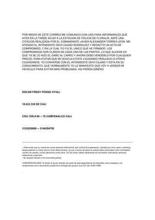POR MEDIO DE ESTE CORREO ME COMUNICO CON UDS PARA INFORMARLES QUE
AYER EN LA TARDE ACUDI A LA ESTACION DE POLICIA DE FLORALIA, ANTE UNA
CITACION REALIZADA POR EL COMANDANTE JAVIER ALEXANDER TORRES LEON. ME
ATENDIO EL INTENDENTE DEIVI CAJIAO RODRIGUEZ Y REDACTO UN ACTA DE
COMPROMISO, Y EN LA CUAL YO FUI EL UNICO QUE HE FIRMADO. LOS
COMPROMISOS SON CLAROS DE CADA UNA DE LAS PARTES. LO QUE SUCEDE ES
QUE YA SE LE HIZO EL DAÑO AL CARRO Y AHORA DEBO VENDERLO POR CUALQUIER
PRECIO, PARA EVITAR QUE MI VEHICULO ESTE CAUSANDO PERJUICIO A OTROS
CIUDADANOS. YO CONVERSE CON EL INTENDENTE DEIVI CAJIAO Y ESTA EN SU
CONOCIMIENTO, QUE VERBALMENTE YO LE MANIFESTE QUE VOY A VENDER MI
VEHICULO PARA EVITAR MAS PROBLEMAS, ASI PIERDA DINERO.




OSCAR FREDY POSSO VITALI



16.632.330 DE CALI



CRA 1DN # 80 -- 70 COMFENALCO CALI



3122029809 -- 3146294792




---Para evitar que su cuenta de correo personal institucional, sea víctima de suplantación, atacada por virus, spam o phishing
tenga presente no hacer click en links desconocidos, ya que a traves de estos se solicita datos personales como contraseña,
número de cédula y correo electrónico entre otros. Por tal motivo deben abstenerse de suministrar información personal,
institucional y bancaria.
--Se requiere difusión a la comunidad policial

CONFIDENCIALIDAD: Al recibir el acuse recibido por parte de esta dependencia se entendera como aceptado y se
recepcionara como documento prueba de la entrega del usurario (Ley 527 del 18-08-1999).
 