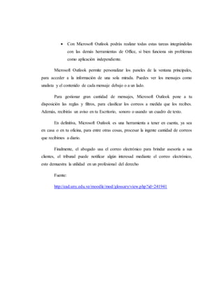  Con Microsoft Outlook podrás realizar todas estas tareas integrándolas
con las demás herramientas de Office, si bien funciona sin problemas
como aplicación independiente.
Microsoft Outlook permite personalizar los paneles de la ventana principales,
para acceder a la información de una sola mirada. Puedes ver los mensajes como
unalista y el contenido de cada mensaje debajo o a un lado.
Para gestionar gran cantidad de mensajes, Microsoft Outlook pone a tu
disposición las reglas y filtros, para clasificar los correos a medida que los recibes.
Además, recibirás un aviso en tu Escritorio, sonoro o usando un cuadro de texto.
En definitiva, Microsoft Outlook es una herramienta a tener en cuenta, ya sea
en casa o en tu oficina, para entre otras cosas, procesar la ingente cantidad de correos
que recibimos a diario.
Finalmente, el abogado usa el correo electrónico para brindar asesoría a sus
clientes, el tribunal puede notificar algún interesad mediante el correo electrónico,
esto demuestra la utilidad en un profesional del derecho
Fuente:
http://ead.uny.edu.ve/moodle/mod/glossary/view.php?id=241941
 