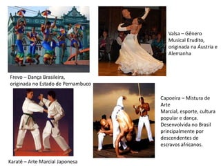 Frevo – Dança Brasileira,
originada no Estado de Pernambuco
Valsa – Gênero
Musical Erudito,
originada na Áustria e
Alemanha
Karatê – Arte Marcial Japonesa
Capoeira – Mistura de
Arte
Marcial, esporte, cultura
popular e dança.
Desenvolvida no Brasil
principalmente por
descendentes de
escravos africanos.
 