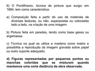 6) O Pontilhismo, técnica de pintura que surgiu em
1884, tem como característica:
a) Composição feita a partir do uso de materiais de
diversas texturas, ou não, superpostas ou colocadas
lado a lado, na criação de uma imagem.
b) Pintura feita em paredes, tendo como base gesso ou
argamassa.
c) Técnica na qual se utiliza a madeira como matriz e
possibilita a reprodução da imagem gravada sobre papel
ou outro suporte adequado.
d) Figuras representadas por pequenos pontos ou
manchas coloridas que se misturam quando
mantemos uma certa distância da obra observada.
 