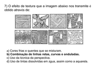 7) O efeito de textura que a imagem abaixo nos transmite é
obtido através de:
a) Cores frias e quentes que se misturam.
b) Combinação de linhas retas, curvas e onduladas.
c) Uso da técnica da perspectiva.
d) Uso de tintas dissolvidas em água, assim como a aquarela.
 