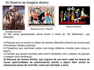8) Observe as imagens abaixo:
Cândido Portinari
Xilogravura de J. Miguel
Mestre Vitalino
As três obras apresentadas acima levam o nome de “Os Retirantes”, que
traduzem:
a) Pessoas que se reúnem e viajam de maneira alternativa através de carona para
conhecerem cidades próximas.
b) Peregrinos que caminham juntos uma longa distância movidos pela crença e
pela fé.
c) Famílias que posam reunidas para serem retratadas com o objetivo de guardar
a imagem como lembrança.
d) Pessoas da mesma família, que migram de sua terra natal em busca de
novas oportunidades de sobrevivência devido a algum fator social ou
natural que possa ter ocorrido, como por exemplo, a seca.
 