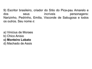 9) Escritor brasileiro, criador do Sítio do Pica-pau Amarelo e
dos seus incríveis personagens:
Narizinho, Pedrinho, Emília, Visconde de Sabugosa e todos
os outros. Seu nome é:
a) Vinícius de Moraes
b) Chico Anísio
c) Monteiro Lobato
d) Machado de Assis
 