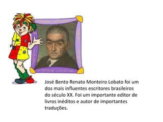 José Bento Renato Monteiro Lobato foi um
dos mais influentes escritores brasileiros
do século XX. Foi um importante editor de
livros inéditos e autor de importantes
traduções.
 