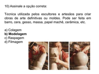 10) Assinale a opção correta:
Técnica utilizada pelos escultores e artesãos para criar
obras de arte definitivas ou moldes. Pode ser feita em
barro, cera, gesso, massa, papel machê, cerâmica, etc.
a) Colagem
b) Modelagem
c) Raspagem
d) Filmagem
 