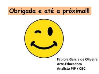 Obrigada e até a próxima!!!
Fabíola Garcia de Oliveira
Arte-Educadora
Analista PIP / CBC
 