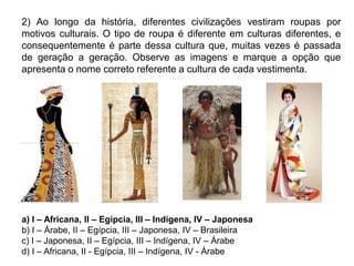 2) Ao longo da história, diferentes civilizações vestiram roupas por
motivos culturais. O tipo de roupa é diferente em culturas diferentes, e
consequentemente é parte dessa cultura que, muitas vezes é passada
de geração a geração. Observe as imagens e marque a opção que
apresenta o nome correto referente a cultura de cada vestimenta.
a) I – Africana, II – Egípcia, III – Indígena, IV – Japonesa
b) I – Árabe, II – Egípcia, III – Japonesa, IV – Brasileira
c) I – Japonesa, II – Egípcia, III – Indígena, IV – Árabe
d) I – Africana, II - Egípcia, III – Indígena, IV - Árabe
 