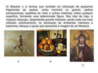 3) Mosaico é a técnica que consiste na colocação de pequenos
fragmentos de pedras, como mármore ou granito, pedras
semipreciosas, pastilhas de vidro e outros materiais, sobre qualquer
superfície, formando uma determinada figura. Nos dias de hoje, o
mosaico ressurgiu, despertando grande interesse, sendo cada vez mais
utilizado, artisticamente, na decoração de ambientes interiores e
exteriores. Marque a opção que apresenta a imagem de um Mosaico.
A
C
B
 