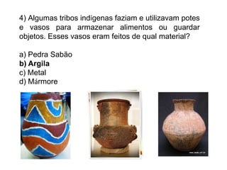 4) Algumas tribos indígenas faziam e utilizavam potes
e vasos para armazenar alimentos ou guardar
objetos. Esses vasos eram feitos de qual material?
a) Pedra Sabão
b) Argila
c) Metal
d) Mármore
 