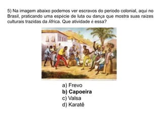 5) Na imagem abaixo podemos ver escravos do período colonial, aqui no
Brasil, praticando uma espécie de luta ou dança que mostra suas raízes
culturais trazidas da África. Que atividade é essa?
a) Frevo
b) Capoeira
c) Valsa
d) Karatê
 