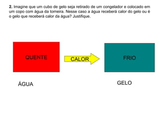 2.  Imagine que um cubo de gelo seja retirado de um congelador e colocado em um copo com água da torneira. Nesse caso a água receberá calor do gelo ou é o gelo que receberá calor da água? Justifique. QUENTE CALOR FRIO ÁGUA GELO 