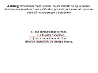 4. (Ufmg)  Uma batata recém-cozida, ao ser retirada da água quente, demora para se esfriar. Uma justificativa possível para esse fato pode ser dada afirmando-se que a batata tem alta condutividade térmica. b) alto calor específico. c) baixa capacidade térmica. d) baixa quantidade de energia interna. 