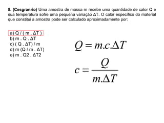 8. (Cesgranrio)  Uma amostra de massa m recebe uma quantidade de calor Q e sua temperatura sofre uma pequena variação ΔT. O calor específico do material que constitui a amostra pode ser calculado aproximadamente por: a) Q / ( m . ΔT ) b) m . Q . ΔT c) ( Q . ΔT) / m d) m (Q / m .  Δ T) e) m .  Q2 . ΔT2 
