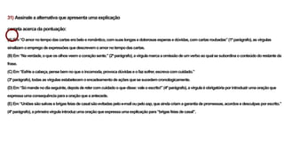 31) Assinale a alternativa que apresenta uma explicação
correta acerca da pontuação:
(A)Em“Oamornotempodascartaserabeloeromântico,comsuaslongasedolorosasesperasedúvidas,comcartasroubadas”(1ºparágrafo),asvírgulas
sinalizamoempregodeexpressõesquedescrevemoamornotempodascartas.
(B)Em“Naverdade,oqueosolhosveemocoraçãosente.”(2ºparágrafo),avírgulamarcaaomissãodeumverboaoqualsesubordinaoconteúdodorestanteda
frase.
(C)Em“Esfrieacabeça,pensebemnoqueoincomoda,provocadúvidaseofazsofrer,escrevacomcuidado.”
(3ºparágrafo),todasasvírgulasestabelecemoencadeamentodeaçõesquesesucedemcronologicamente.
(D)Em“Sómandenodiaseguinte,depoisderelercomcuidadooquedisse:valeoescrito!”(4ºparágrafo),avírgulaéobrigatóriaporintroduzirumaoraçãoque
expressaumaconsequênciaparaaoraçãoqueaantecede.
(E)Em“Uniõessãosalvasebrigasfeiasdecasalsãoevitadaspeloe-mailoupelozap,queaindacriamagarantiadepromessas,acordosedesculpasporescrito.”
(4ºparágrafo),aprimeiravírgulaintroduzumaoraçãoqueexpressaumaexplicaçãopara“brigasfeiasdecasal”.
 