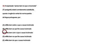 32) Aexpressão “pense bem no que o incomoda”
(3º parágrafo) estará corretamente substituída,
quanto à regência verbal da norma-padrão
da língua portuguesa, por:
(A) reflita bem sobre o que o causa incômodo
(B) reflita bem ao que lhe causa incômodo
(C) reflita bem com o que o causa incômodo
(D) reflita bem no que lhe causa incômodo
(E) reflita bem do que o causa incômodo
 