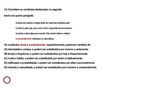 33) Considere os vocábulos destacados no seguinte
trecho do quarto parágrafo.
Uniõessãosalvasebrigasfeiasdecasalsãoevitadaspelo
e-mailoupelozap,que ainda criamagarantiadepromessas,
acordosedesculpasporescrito.Paraseremlidoserelidos
e eventualmente cobradosoudiscutidos.
Os vocábulos ainda e eventualmente, respectivamente, exprimem sentidos de:
(A) intensidade e certeza, e podem ser substituídos por mesmo e certamente.
(B) tempo e frequência, e podem ser substituídos por hoje e frequentemente.
(C) modo e hábito, e podem ser substituídos por assim e habitualmente.
(D) retificação e probabilidade, e podem ser substituídos por aliás e provavelmente.
(E) inclusão e casualidade, e podem ser substituídos por inclusive e ocasionalmente.
 