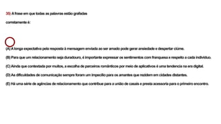 35) Afrase em que todas as palavras estão grafadas
corretamente é:
(A)Alonga expectativa pela resposta à mensagem enviada ao ser amado pode gerar ansiedade e despertar ciúme.
(B) Para que um relacionamento seja duradouro, é importante expressar os sentimentos com franquesa e respeito a cada individuo.
(C)Ainda que contextada por muitos, a escolha de parceiros românticos por meio de aplicativos é uma tendencia na era digital.
(D)As dificuldades de comunicação sempre foram um impecílio para os amantes que rezidem em cidades distantes.
(E) Há uma série de agências de relacionamento que contribue para a união de casais e presta acessoria para o primeiro encontro.
 