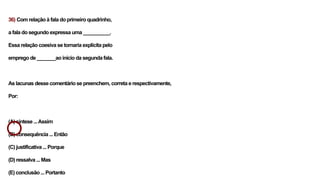 36) Com relação à fala do primeiro quadrinho,
a fala do segundo expressa uma __________.
Essa relação coesiva se tornaria explícita pelo
emprego de _______ao início da segunda fala.
As lacunas desse comentário se preenchem, correta e respectivamente,
Por:
(A) síntese ...Assim
(B) consequência ... Então
(C) justificativa ... Porque
(D) ressalva ... Mas
(E) conclusão ... Portanto
 