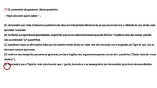 37) O comentário do garoto no último quadrinho
– “Não sei e nem quero saber.” –.
(A) demonstra que a fala do terceiro quadrinho não deve ser interpretada literalmente, já que ele reconhece a utilidade do que ainda pode
aprender na escola.
(B) confirma sua ignorância generalizada, sugerindo que ele só estava brincando quando afirmou: “Gostava mais das coisas quando
não as entendia!” (2º quadrinho).
(C) questiona todas as afirmações feitas por ele anteriormente, tendo em vista que ele concorda com a sugestão do Tigre de que não se
deve permanecer ignorante.
(D) reafirma seu desejo de permanecer ignorante, embora fragilize seu argumento expresso no terceiro quadrinho (“Estão violando meus
direitos!”).
(E) demonstra que o Tigre foi mais convincente que o garoto, levando-o a se envergonhar por demonstrar ignorância de seus direitos.
 