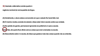 38) Assinale a alternativa correta quanto à
regência nominal da norma-padrão da língua.
(A) Inicialmente, o aluno estava convencido em que o estudo lhe havia feito mal.
(B) O menino revelou aversão do estudo e disse estar indo à escola contra sua vontade.
(C) Na opinião do garoto, permanecer ignorante era preferível a ir para a escola.
(D) De fato, ele queria ficar alheio sob as coisas que eram ensinadas na escola.
(E) Descontente sobre ir à escola, ele disse que gostava mais das coisas quando não as entendia.
 