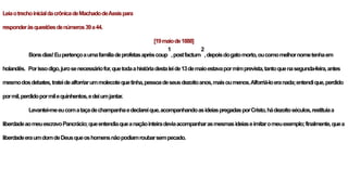 LeiaotrechoinicialdacrônicadeMachadodeAssispara
responderàsquestõesdenúmeros39a44.
[19maiode1888]
Bonsdias!Eupertençoaumafamíliadeprofetasaprèscoup
1
,postfactum
2
,depoisdogatomorto,oucomomelhornometenhaem
holandês. Porissodigo,jurosenecessáriofor,quetodaahistóriadestaleide13demaioestavapormimprevista,tantoquenasegunda-feira,antes
mesmodosdebates,trateidealforriarummolecotequetinha,pessoadeseusdezoitoanos,maisoumenos.Alforriá-loeranada;entendique,perdido
pormil,perdidopormilequinhentos,edeiumjantar.
Levantei-meeucomataçadechampanhaedeclareique,acompanhandoasideiaspregadasporCristo,hádezoitoséculos,restituíaa
liberdadeaomeuescravoPancrácio;queentendiaqueanaçãointeiradeviaacompanharasmesmasideiaseimitaromeuexemplo;finalmente,quea
liberdadeeraumdomdeDeusqueoshomensnãopodiamroubarsempecado.
 