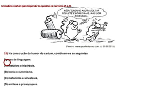 25) Na construção do humor do cartum, combinam-se as seguintes
figuras de linguagem:
(A) metáfora e hipérbole.
(B) ironia e eufemismo.
(C) metonímia e sinestesia.
(D) antítese e prosopopeia.
Considereocartumpararesponderàsquestõesdenúmeros25a28.
 
