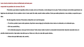 LeiaotrechoinicialdacrônicadeMachadodeAssispara
responderàsquestõesdenúmeros39a44.
Pancrácio,queestavaàespreita,entrounasala,comoumfuracão,eveioabraçar-meospés.Todososlençoscomovidosapanharamas
lágrimasdeadmiração.Caínacadeiraenãovimaisnada.Denoite,recebimuitoscartões.Creioqueestãopintandoomeuretrato,esuponhoquea
óleo.
Nodiaseguinte,chameioPancrácioedisse-lhecomrarafranqueza:
– Tuéslivre,podesirparaondequiseres.Aquitenscasaamiga,jáconhecidaetensmaisumordenado,umordenadoque...
– Oh!meusenhô!fico...
– Umordenadopequeno,masquehádecrescer.Tudocrescenestemundo:tucrescesteimensamente.Quandonascesteerasum
pirralhodestetamanho;hojeestásmaisaltoqueeu.Deixaver;olha,ésmaisaltoquatrodedos...
– Arturanãoquédizênada,não,senhô...
 