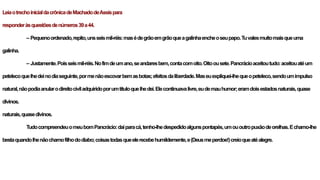 LeiaotrechoinicialdacrônicadeMachadodeAssispara
responderàsquestõesdenúmeros39a44.
– Pequenoordenado,repito,unsseismil-réis:masédegrãoemgrãoqueagalinhaencheoseupapo.Tuvalesmuitomaisqueuma
galinha.
– Justamente.Poisseismil-réis.Nofimdeumano,seandaresbem,contacomoito.Oitoousete.Pancrácioaceitoutudo:aceitouatéum
petelecoquelhedeinodiaseguinte,pormenãoescovarbemasbotas;efeitosdaliberdade.Maseuexpliquei-lhequeopeteleco,sendoumimpulso
natural,nãopodiaanularodireitociviladquiridoporumtítuloquelhedei.Elecontinuavalivre,eudemauhumor;eramdoisestadosnaturais,quase
divinos.
naturais,quasedivinos.
TudocompreendeuomeubomPancrácio:daíparacá,tenho-lhedespedidoalgunspontapés,umououtropuxãodeorelhas.Echamo-lhe
bestaquandolhenãochamofilhododiabo;coisastodasqueelerecebehumildemente,e(Deusmeperdoe!)creioqueatéalegre.
 