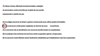 39) Nessa crônica, Machado deAssis tematiza a abolição
da escravatura, recém-ocorrida por ocasião de sua escrita,
expressando a opinião de que.
(A) os antigos escravos só teriam a ganhar conservando seus velhos postos de trabalho.
(B) os ex-escravos continuariam sujeitados ao domínio de seus ex-senhores.
(C) a economia não se beneficiaria com escravos transformados em assalariados.
(D) os prejuízos dos senhores de escravos seriam superados apenas a longo prazo.
(E) os escravos recém-libertos seriam facilmente substituídos por trabalhadores mais bem preparados.
 