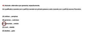40) Assinale a alternativa que apresenta, respectivamente,
Um qualificativo coerente com o perfil do narrador em primeira pessoa e outro coerente com o perfil do escravo Pancrácio.
(A) vaidoso ... perspicaz
(B) generoso ... submisso
(C) oportunista ... crédulo
(D) cruel ... rebelde
(E) idealista ... grato
 