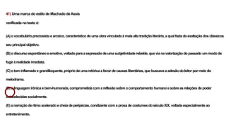 41) Uma marca do estilo de Machado deAssis
verificada no texto é:
(A)ovocabuláriopreciosistaearcaico,característicodeumaobravinculadaàmaisaltatradiçãoliterária,aqualfaziadaexaltaçãodosclássicos
seuprincipal objetivo.
(B)odiscursoespontâneoeemotivo,voltadoparaaexpressãodeumasubjetividaderebelde,quevianavalorizaçãodopassadoummodode
fugir àrealidadeimediata.
(C)otom inflamadoegrandiloquente,própriodeumaretóricaafavordecausaslibertárias,quebuscavaaadesãodoleitorpormeiodo
melodrama.
(D)alinguagemirônicaebem-humorada,comprometidacomareflexãosobreocomportamentohumanoesobreasrelaçõesdepoder
estabelecidassocialmente.
(E)anarraçãoderitmoaceleradoecheiadeperipécias,condizentecomaprosadecostumesdoséculoXIX,voltadaespecialmenteao
entretenimento.
 