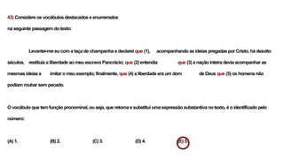 43) Considere os vocábulos destacados e enumerados
na seguinte passagem do texto:
Levantei-me eu com a taça de champanha e declarei que (1), acompanhando as ideias pregadas por Cristo, há dezoito
séculos, restituía a liberdade ao meu escravo Pancrácio; que (2) entendia que (3) a nação inteira devia acompanhar as
mesmas ideias e imitar o meu exemplo; finalmente, que (4) a liberdade era um dom de Deus que (5) os homens não
podiam roubar sem pecado.
O vocábulo que tem função pronominal, ou seja, que retoma e substitui uma expressão substantiva no texto, é o identificado pelo
número:
(A) 1. (B) 2. (C) 3. (D) 4. (E) 5.
 