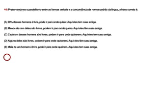 44) Preservando-se o paralelismo entre as formas verbais e a concordância da norma-padrão da língua, a frase correta é:
(A) 90% desses homens é livre, pode ir para onde quiser.Aqui eles tem casa amiga.
(B) Menos de cem deles são livres, podem ir para onde queira.Aqui eles têm casa amiga.
(C) Cada um desses homens são livres, podem ir para onde quiserem.Aqui eles tem casa amiga.
(D)Alguns deles são livres, podem ir para onde quiserem.Aqui eles têm casa amiga.
(E) Mais de um homem é livre, pode ir para onde queiram.Aqui eles tem casa amiga.
 