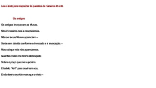 Leiaotextopararesponderàsquestõesdenúmeros45a48.
Os antigos
Os antigos invocavam as Musas.
Nós invocamo-nos a nós mesmos.
Não sei se as Musas apareciam –
Seria sem dúvida conforme o invocado e a invocação. –
Mas sei que nós não aparecemos.
Quantas vezes me tenho debruçado
Sobre o poço que me suponho
E balido “Ah!” para ouvir um eco,
E não tenho ouvido mais que o visto –
 