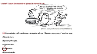 26) Com relação à afirmação que a antecede, a frase “Mas sem excessos...” exprime uma:
(A) conjectura.
(B) exemplificação.
(C) justificativa.
(D) restrição.
(E) comparação.
Considereocartumpararesponderàsquestõesdenúmeros25a28.
 