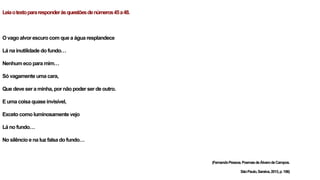 Leiaotextopararesponderàsquestõesdenúmeros45a48.
O vago alvor escuro com que a água resplandece
Lá na inutilidade do fundo…
Nenhum eco para mim…
Só vagamente uma cara,
Que deve ser a minha, por não poder ser de outro.
E uma coisa quase invisível,
Exceto como luminosamente vejo
Lá no fundo…
No silêncio e na luz falsa do fundo…
(FernandoPessoa.PoemasdeÁlvarodeCampos.
SãoPaulo,Saraiva,2013,p.156)
 