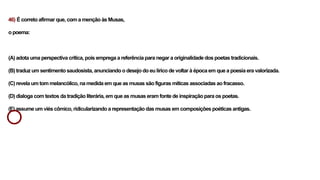 46) É correto afirmar que, com a menção às Musas,
o poema:
(A) adota uma perspectiva crítica, pois emprega a referência para negar a originalidade dos poetas tradicionais.
(B) traduz um sentimento saudosista, anunciando o desejo do eu lírico de voltar à época em que a poesia era valorizada.
(C) revela um tom melancólico, na medida em que as musas são figuras míticas associadas ao fracasso.
(D) dialoga com textos da tradição literária, em que as musas eram fonte de inspiração para os poetas.
(E) assume um viés cômico, ridicularizando a representação das musas em composições poéticas antigas.
 