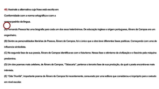 48) Assinaleaalternativacujafraseestáescritaem
Conformidadecomanormaortográficaecoma
norma-padrãodalíngua.
(A) FernandoPessoafezumabiografiaparacadaumdosseusheterônimos. Deeducaçãoinglesaeorigemportuguesa,ÁlvarodeCamposera um
engenheiro.
(B) DentreaspersonalidadesliteráriasdePessoa,ÁlvarodeCampos,foioúnicoqueaobrateve diferentesfasespoéticas.Começandocomumade
influencia simbolista.
(C) Nasegunda fasedesuapoesia,Álvarode Campos identifica-secomofuturismo.Nessafaseootimismodacivilizaçãoeofascíniopelamáquina
predomina.
(D) Umdospoemasmaiscelebres, deÁlvarodeCampos,“Tabacaria”,pertenceaterceirafasedesuaprodução,daqualopoetaencontra-semais
intimista.
(E) “OdeTriunfal”,importantepoemadeÁlvarodeCamposfoirecentemente,censuradoporumaeditoraque considerou-oimpróprioparaoestudo
emnivelescolar.
 