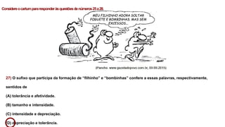 27) O sufixo que participa da formação de “filhinho” e “bombinhas” confere a essas palavras, respectivamente,
sentidos de
(A) tolerância e afetividade.
(B) tamanho e intensidade.
(C) intensidade e depreciação.
(D) depreciação e tolerância.
Considereocartumpararesponderàsquestõesdenúmeros25a28.
 