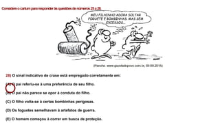 28) O sinal indicativo de crase está empregado corretamente em:
(A) O pai referiu-se à uma preferência de seu filho.
(B) O pai não parece se opor à conduta do filho.
(C) O filho volta-se à certas bombinhas perigosas.
(D) Os foguetes semelhavam à artefatos de guerra.
(E) O homem começou à correr em busca de proteção.
Considereocartumpararesponderàsquestõesdenúmeros25a28.
 