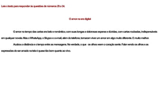 Leiaotextopararesponderàsquestõesdenúmeros29a34.
Oamornaeradigital
Oamornotempodascartaserabeloeromântico,comsuaslongasedolorosasesperasedúvidas,comcartasroubadas,indispensáveis
emqualquernovela.MasoWhatsApp,oSkypeeoe-mail,alémdotelefone,tornaramviverumamoremalgomuitodiferente.Emuitomelhor.
Acabouadistânciaeotempoentreasmensagens.Naverdade,oque osolhosveemocoraçãosente.Falarvendoosolhoseas
expressõesdoseramadonatelaéquasetãobomquantoaovivo.
 