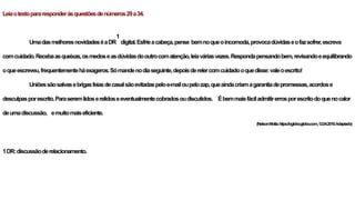 Leiaotextopararesponderàsquestõesdenúmeros29a34.
UmadasmelhoresnovidadeséaDR
1
digital.Esfrieacabeça,pense bemnoqueoincomoda,provocadúvidaseofazsofrer,escreva
comcuidado.Recebaasqueixas,osmedoseasdúvidasdooutrocomatenção,leiaváriasvezes.Respondapensandobem,revisandoeequilibrando
oqueescreveu,frequentementeháexageros.Sómandenodiaseguinte,depoisderelercomcuidadooquedisse:valeoescrito!
Uniõessãosalvasebrigasfeiasdecasalsãoevitadaspeloe-mailoupelozap,queaindacriamagarantiadepromessas,acordose
desculpasporescrito.Paraseremlidoserelidoseeventualmentecobradosoudiscutidos. Ébemmaisfáciladmitirerrosporescritodoquenocalor
deumadiscussão, emuitomaiseficiente.
(NelsonMotta.https://oglobo.globo.com,12.04.2019.Adaptado)
1DR:discussãoderelacionamento.
 