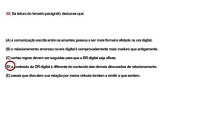 30) Da leitura do terceiro parágrafo, deduz-se que:
(A) a comunicação escrita entre os amantes passou a ser mais formal e afetada na era digital.
(B) o relacionamento amoroso na era digital é comprovadamente mais maduro que antigamente.
(C) certas regras devem ser seguidas para que a DR digital seja eficaz.
(D) o conteúdo da DR digital é diferente do conteúdo das demais discussões de relacionamento.
(E) casais que discutem sua relação por meios virtuais tendem a omitir o que sentem.
 