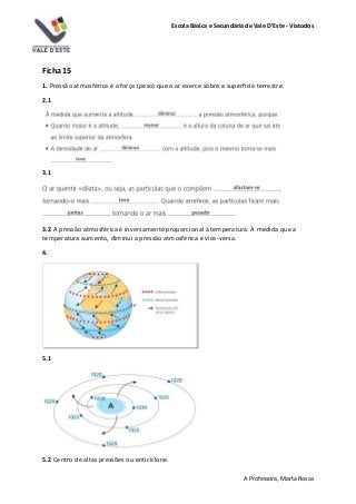 Escola Básica e Secundária de Vale D’Este - Viatodos
A Professora, Marta Rosas
Ficha 15
1. Pressão atmosférica é a força (peso) que o ar exerce sobre a superfície terrestre.
2.1
3.1
3.2 A pressão atmosférica é inversamente proporcional à temperatura. À medida que a
temperatura aumenta, diminui a pressão atmosférica e vice-versa.
4.
5.1
5.2 Centro de altas pressões ou anticiclone.
 