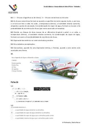 Escola Básica e Secundária de Vale D’Este - Viatodos
A Professora, Marta Rosas
8.1 1 — Chuvas orográficas ou de relevo; 2 — Chuvas convectivas ou de calor.
8.2 As chuvas convectivas formam-se quando a superfície terrestre aquece muito, e, por isso,
o ar torna-se leve e sobe. Ao subir, a temperatura diminui, a humidade relativa aumenta,
atingindo o ponto de saturação, há condensação do vapor de água, formam-se nuvens e há
probabilidade de ocorrência de chuva (por vezes associada a trovoadas).
8.3 Devido ao choque de duas massas de ar diferentes (tropical e polar), o ar sobe, a
temperatura diminui, a humidade relativa aumenta, há condensação do vapor de água,
formam-se nuvens e há probabilidade de ocorrência de chuva.
9.1 Depressão barométrica ou centro de baixas pressões.
9.2 Céu nublado e precipitações.
9.3 Convectivas, quando há uma depressão térmica, e frontais, quando a este centro está
associada uma frente.
10.
Ficha 16
1.1
1.2
 
