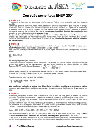 11




                     Correção comentada ENEM 2001
1. OPÇÃO 1: E.
A análise do gráfico pode ser dispensada pelo bom senso. Porém, vamos analisá-lo, pois é um dado da
questão.
Vemos que geladeira e chuveiro, nesta ordem, são os dois principais responsáveis pelo consumo de energia
numa casa, em média. Um chuveiro é muito mais potente do que uma geladeira, e a explicação de ainda assim
a geladeira gastar mais é que o chuveiro funciona apenas alguns minutos por dia, enquanto a geladeira
funciona 24 horas por dia, todo santo dia! Logo, o consumo de eletricidade depende da potência, sim, mas
também do tempo de funcionamento dos aparelhos.
Por outro lado, todas as lâmpadas juntas correspondem em média a 20% do consumo. Aliás, estamos em
processo de substituição das incandescentes pelas fluorescentes. Claro que uma residência de 3 cômodos
precisa de menos lâmpadas do que outra de 12 cômodos, e o consumo vai depender do nº de aparelhos
em funcionamento.

2. OPÇÃO: C.
Agora a análise é quantitativa, e envolve conhecimento de fórmulas, e contas. De 98 a 2001, todas as provas
do ENEM cobraram algo relacionado à Eletricidade e Energia Elétrica!
Se o consumo de energia na referida casa é de 300KWh e pelo gráfico o chuveiro corresponde a 25% disto,
temos:

 25 . 300 = 75 kwh
100

Isto a energia gasta só pelo chuveiro.
Podemos continuar as contas por vários caminhos... Escolhendo um, vamos calcular o consumo médio de
energia pelo chuveiro, por dia e por pessoa. Para isto, vamos considerar um mês de 30 dias, em média.
Teremos: 75KWh por 30 dias, por 4 pessoas = 75 =          5kwh      =
                                              30 . 4    8.dis.pessoa

Temos, então, a energia de um banho diário de cada pessoa da casa. Resta saber quantos minutos ele dura...
Fórmula: P = E → t = E, onde P é Potência(W), E é Energia(J) e t é Tempo(s).
            t     P
Os cuidados agora ficam por conta das unidades.

t = E = 5000 . 3600 = 450 s = 7,5 min
    P     8 . 5000

Veja que fomos obrigados a lembrar que Kilo=1.000 e 1h=3.600s. A potência do chuveiro foi dada e
mudamos para as unidades padrão, encontrando o tempo em s, que dividimos por 60 para achar em
min.

3. OPÇÃO: E.
Poderíamos deixar esta questão para a Matemática, pois se trata de uma noção a respeito de razão e
proporção. Considerando que abarca o conceito de Densidade, importante em Hidrostática, vamos corrigir.
A Densidade é a razão entre a massa e o volume, a unidade utilizada foi g / l, e eu prefiro g/cm 3. Mas, quanto
a isto, não irá influir em nada.
Simples: misturando água em álcool, sendo a água mais densa, a densidade desta mistura álcool-água tende a
ser maior que a do álcool puro, como todas as opções de uma questão bem feitinha, como esta, mostram.
Fazendo a conta da densidade da mistura, nas proporção que rege a lei:

dmistura = 96% de 800 + 4% de 1000 = 0,96 . 800 + 0,04 . 1000 = 808 g/l

Para misturas mais densas que isto, foi acrescentado mais água (a mais densa) e vice-versa. Logo, o posto
IV está exatamente dentro da norma, e o V colocou menos água do que poderia, e isto é raro!
O que se vê, na tv, e para quem lembra do cruel e mafioso assassinato do promotor que investigava os postos
em BH, o normal seria adulterar o combustível com mais água, de preferência da chuva, que é grátis!



           Prof. Thiago Miranda                                    o-mundo-da-
                                                                   o-mundo-da-fisica.blogspot.com
 
